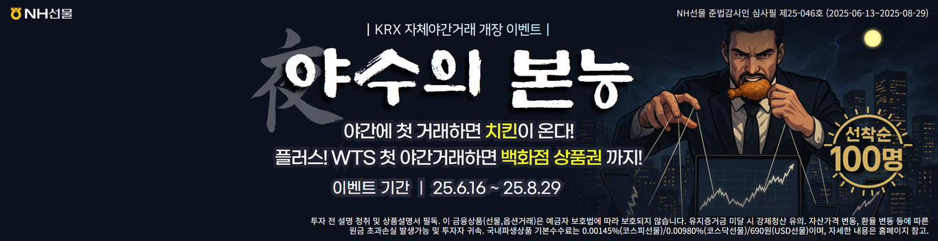 NH선물 준법감시인 심사필 제 25-046호 (2025-06-13~2025-08-29)

KRX 자체야간거래 개장 이벤트
야수의 본능 야간에 첫 거래하면 치킨이 온다!
플러스! WTS 첫 야간거래하면 백화점 상품권 까지!
이벤트 기간 25.6.16~25.8.29

투자 전 설명 청취 및 상품설명서 필독, 이 금융상품(선물,옵션거래)은 예금자 보호법에 따라 보호되지 않습니다. 유지증거금 미달 시 강제청산 유의, 자산가격 변동, 환율변동 등에 따른 원금 초과손실 발생가능 및 투자자 귀속. 국내파생상품 기본수수료는 0.00145%(코스피선물)/0.00980%(코스닥선물)/690원(USD선물)이며, 자세한 내용은 홈페이지 참고